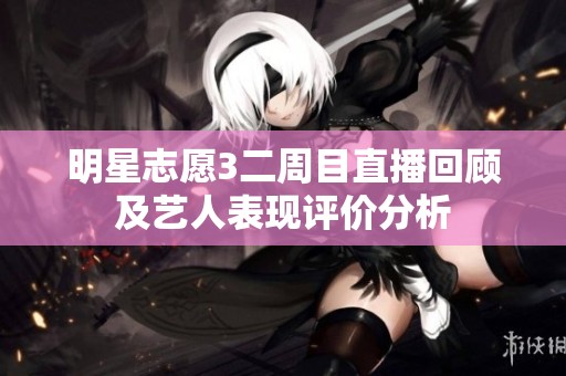 明星志愿3二周目直播回顾及艺人表现评价分析