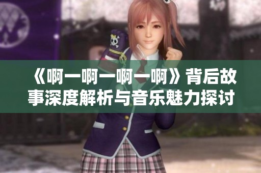 《啊一啊一啊一啊》背后故事深度解析与音乐魅力探讨