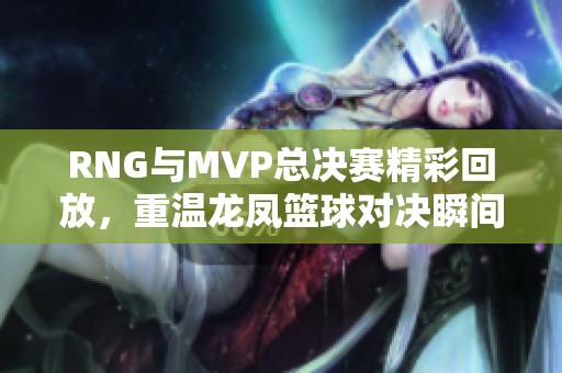 RNG与MVP总决赛精彩回放，重温龙凤篮球对决瞬间