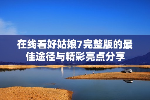 在线看好姑娘7完整版的最佳途径与精彩亮点分享