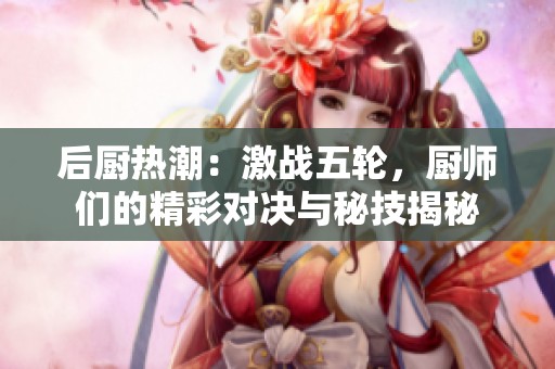 后厨热潮：激战五轮，厨师们的精彩对决与秘技揭秘