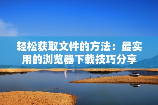 轻松获取文件的方法：最实用的浏览器下载技巧分享