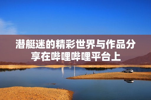 潜艇迷的精彩世界与作品分享在哔哩哔哩平台上