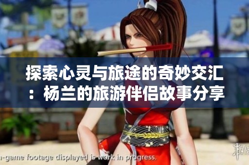 探索心灵与旅途的奇妙交汇：杨兰的旅游伴侣故事分享