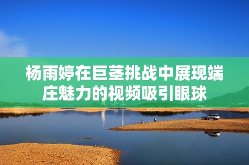 杨雨婷在巨茎挑战中展现端庄魅力的视频吸引眼球