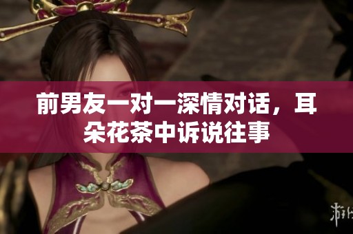 前男友一对一深情对话，耳朵花茶中诉说往事