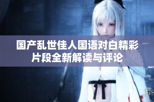 国产乱世佳人国语对白精彩片段全新解读与评论