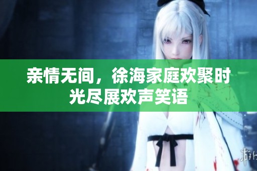 亲情无间，徐海家庭欢聚时光尽展欢声笑语