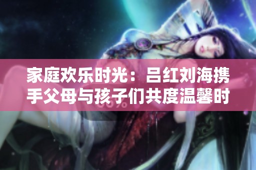 家庭欢乐时光：吕红刘海携手父母与孩子们共度温馨时刻