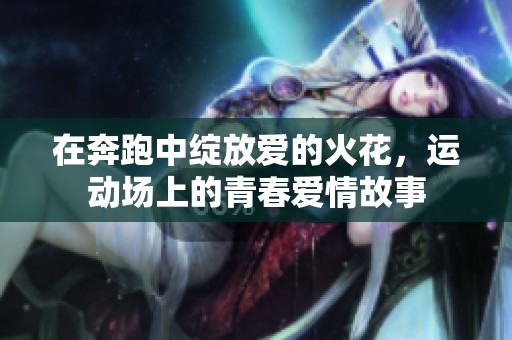 在奔跑中绽放爱的火花，运动场上的青春爱情故事