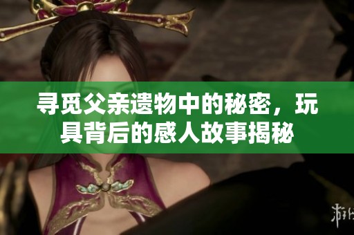 寻觅父亲遗物中的秘密，玩具背后的感人故事揭秘