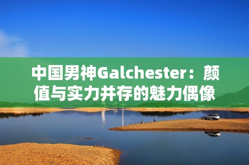 中国男神Galchester：颜值与实力并存的魅力偶像