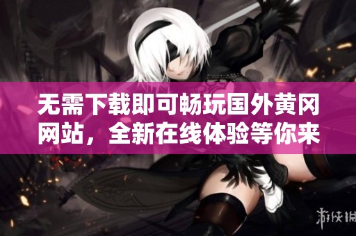 无需下载即可畅玩国外黄冈网站，全新在线体验等你来尝试