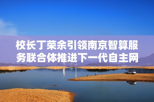 校长丁荣余引领南京智算服务联合体推进下一代自主网络技术发展