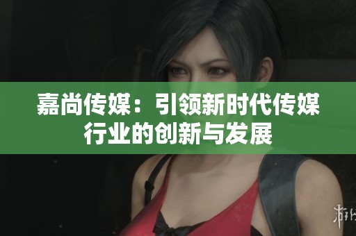 嘉尚传媒：引领新时代传媒行业的创新与发展