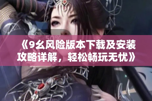 《9幺风险版本下载及安装攻略详解，轻松畅玩无忧》