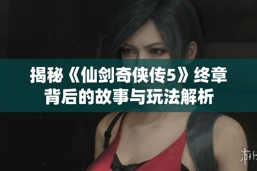 揭秘《仙剑奇侠传5》终章背后的故事与玩法解析