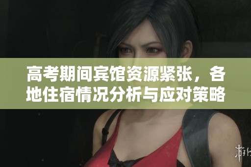 高考期间宾馆资源紧张，各地住宿情况分析与应对策略