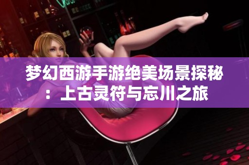 梦幻西游手游绝美场景探秘：上古灵符与忘川之旅
