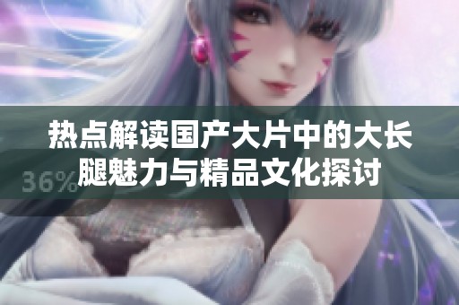 热点解读国产大片中的大长腿魅力与精品文化探讨