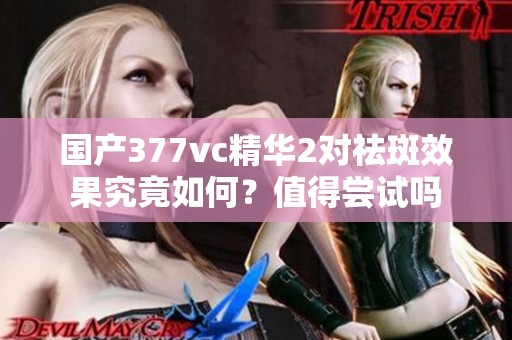 国产377vc精华2对祛斑效果究竟如何？值得尝试吗