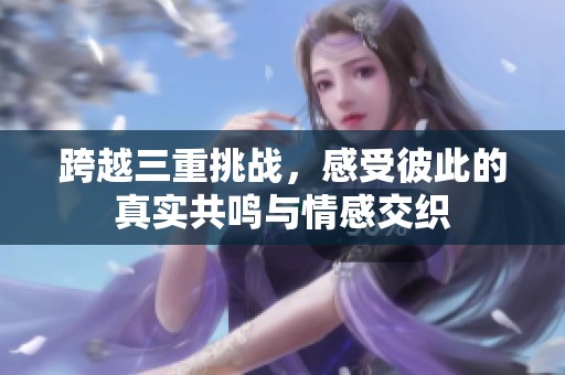 跨越三重挑战，感受彼此的真实共鸣与情感交织