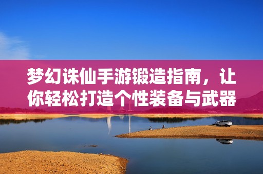 梦幻诛仙手游锻造指南，让你轻松打造个性装备与武器