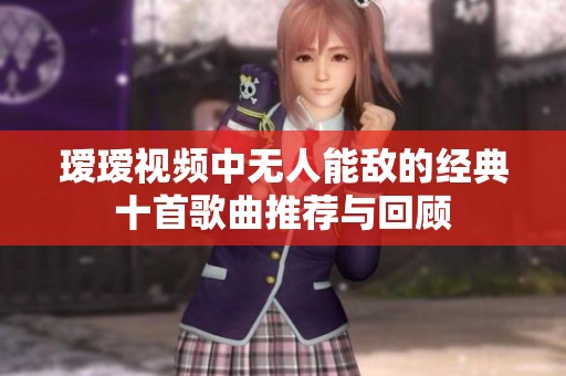 瑷瑷视频中无人能敌的经典十首歌曲推荐与回顾