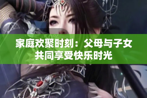 家庭欢聚时刻：父母与子女共同享受快乐时光
