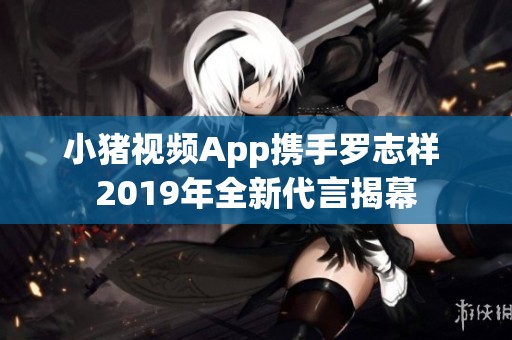 小猪视频App携手罗志祥 2019年全新代言揭幕