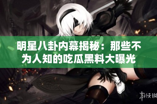 明星八卦内幕揭秘：那些不为人知的吃瓜黑料大曝光
