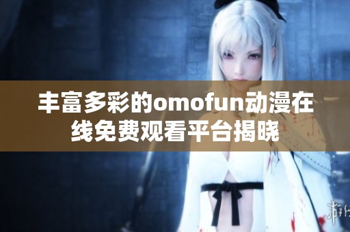 丰富多彩的omofun动漫在线免费观看平台揭晓