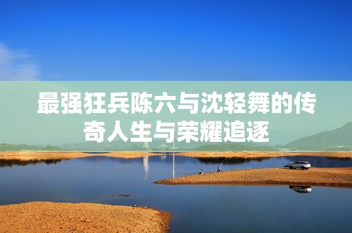 最强狂兵陈六与沈轻舞的传奇人生与荣耀追逐