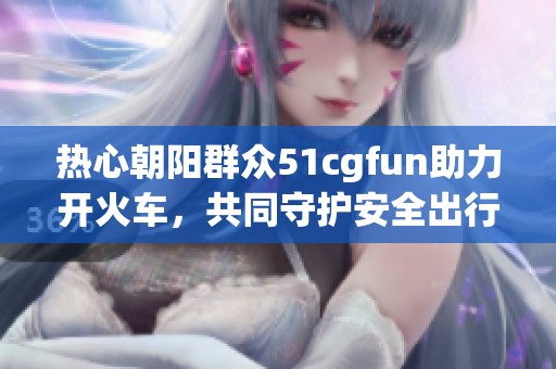 热心朝阳群众51cgfun助力开火车，共同守护安全出行
