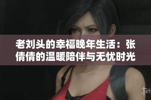 老刘头的幸福晚年生活：张倩倩的温暖陪伴与无忧时光