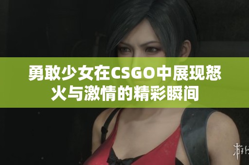 勇敢少女在CSGO中展现怒火与激情的精彩瞬间