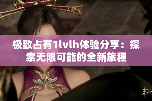 极致占有1lvlh体验分享：探索无限可能的全新旅程