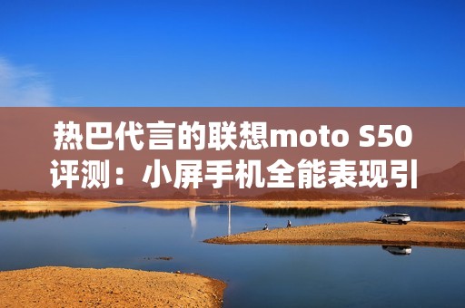 热巴代言的联想moto S50评测：小屏手机全能表现引关注
