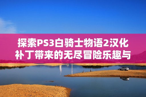 探索PS3白骑士物语2汉化补丁带来的无尽冒险乐趣与魅力