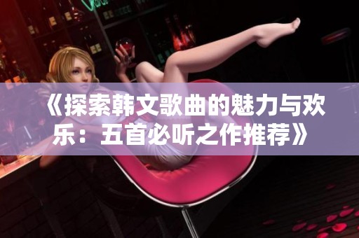 《探索韩文歌曲的魅力与欢乐：五首必听之作推荐》