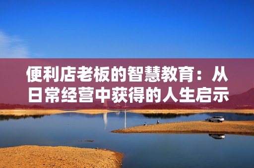 便利店老板的智慧教育：从日常经营中获得的人生启示