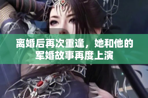 离婚后再次重逢，她和他的军婚故事再度上演