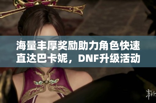 海量丰厚奖励助力角色快速直达巴卡妮，DNF升级活动开全面助攻