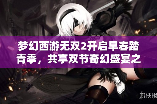 梦幻西游无双2开启早春踏青季，共享双节奇幻盛宴之旅！