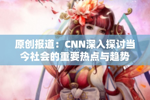 原创报道：CNN深入探讨当今社会的重要热点与趋势