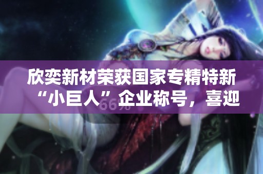 欣奕新材荣获国家专精特新“小巨人”企业称号，喜迎发展新机遇