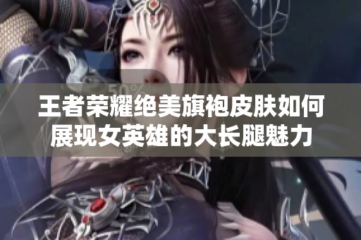 王者荣耀绝美旗袍皮肤如何展现女英雄的大长腿魅力