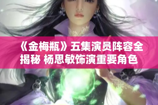 《金梅瓶》五集演员阵容全揭秘 杨思敏饰演重要角色分析