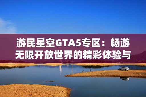 游民星空GTA5专区：畅游无限开放世界的精彩体验与攻略