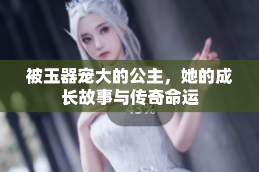 被玉器宠大的公主，她的成长故事与传奇命运